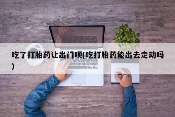 米非米索私人微信吃了打胎药让出门呗(吃打胎药能出去走动吗)