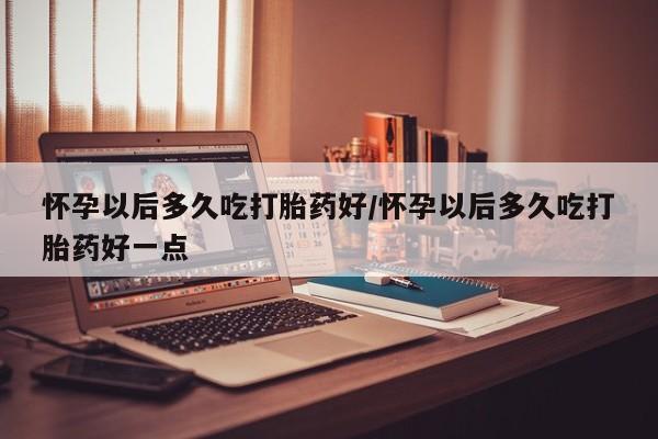 米非米索私人微信怀孕以后多久吃打胎药好/怀孕以后多久吃打胎药好一点