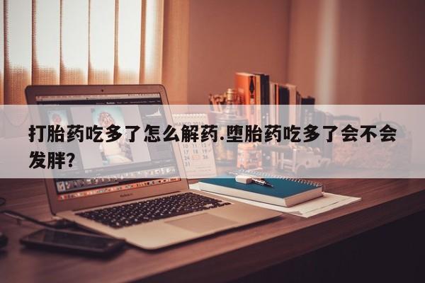 米非米索私人微信打胎药吃多了怎么解药.堕胎药吃多了会不会发胖？