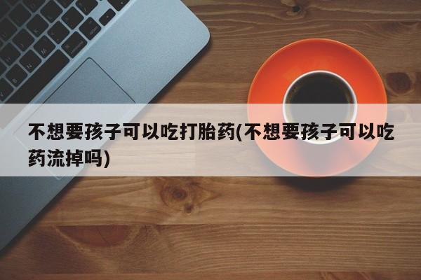 米非米索私人微信不想要孩子可以吃打胎药(不想要孩子可以吃药流掉吗)