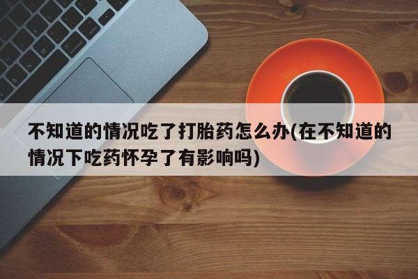 米非米索私人微信不知道的情况吃了打胎药怎么办(在不知道的情况下吃药怀孕了有影响吗)