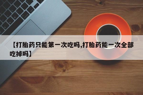 米非米索私人微信【打胎药只能第一次吃吗,打胎药能一次全部吃掉吗】
