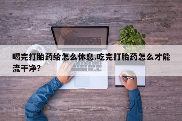 米非米索私人微信喝完打胎药给怎么休息.吃完打胎药怎么才能流干净？