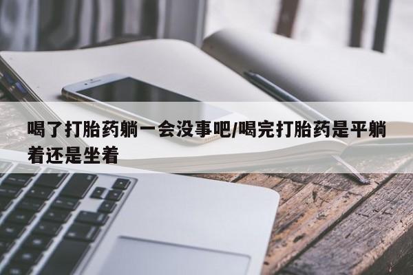米非米索私人微信喝了打胎药躺一会没事吧/喝完打胎药是平躺着还是坐着