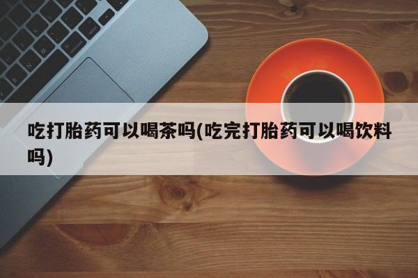 米非米索私人微信吃打胎药可以喝茶吗(吃完打胎药可以喝饮料吗)