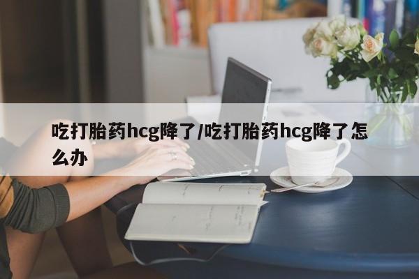 米非米索私人微信吃打胎药hcg降了/吃打胎药hcg降了怎么办