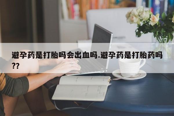 米非米索私人微信避孕药是打胎吗会出血吗.避孕药是打胎药吗?？