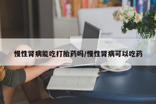 米非米索私人微信慢性肾病能吃打胎药吗/慢性肾病可以吃药