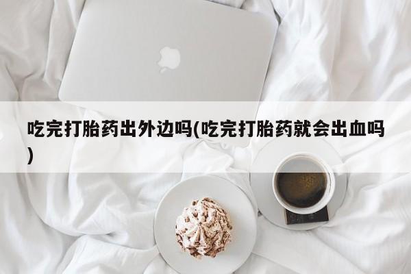 米非米索私人微信吃完打胎药出外边吗(吃完打胎药就会出血吗)