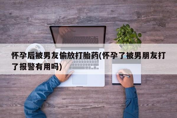米非米索私人微信怀孕后被男友偷放打胎药(怀孕了被男朋友打了报警有用吗)