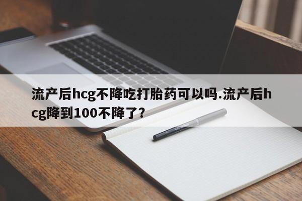 米非米索私人微信流产后hcg不降吃打胎药可以吗.流产后hcg降到100不降了？