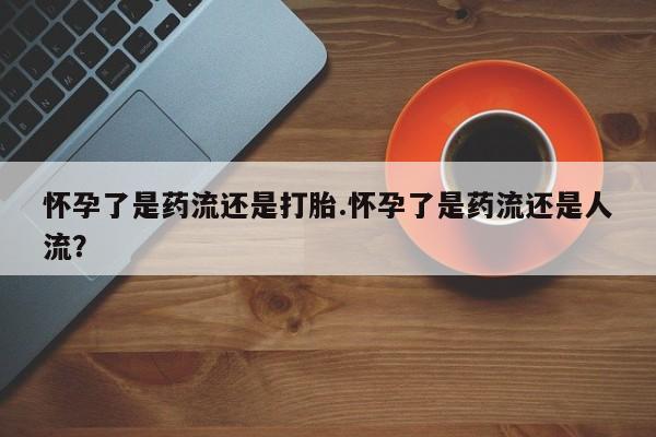 米非米索私人微信怀孕了是药流还是打胎.怀孕了是药流还是人流？