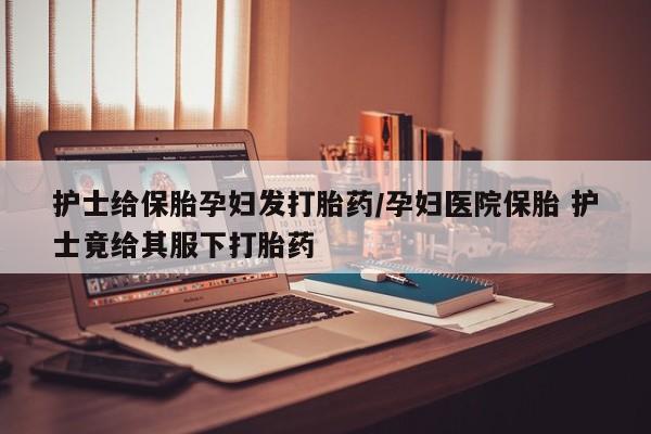 米非米索私人微信护士给保胎孕妇发打胎药/孕妇医院保胎 护士竟给其服下打胎药