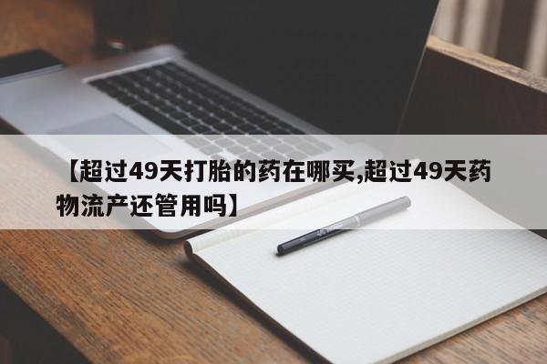 米非米索私人微信【超过49天打胎的药在哪买,超过49天药物流产还管用吗】