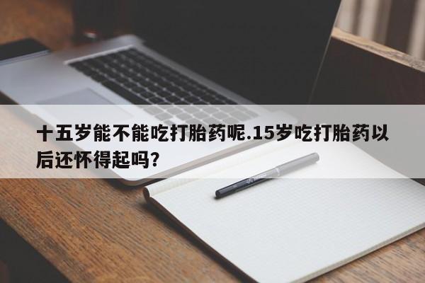 米非米索私人微信十五岁能不能吃打胎药呢.15岁吃打胎药以后还怀得起吗？