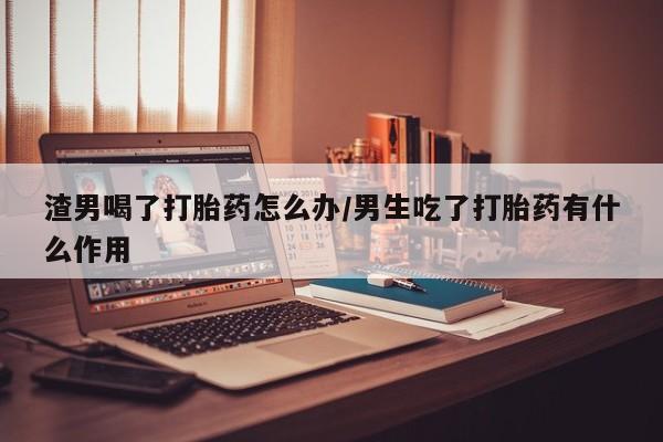 米非米索私人微信渣男喝了打胎药怎么办/男生吃了打胎药有什么作用