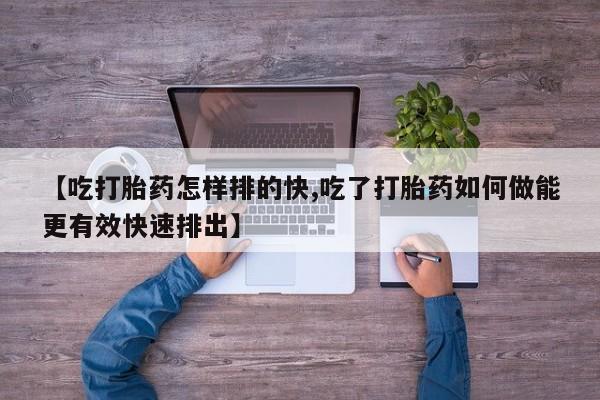 米非米索私人微信【吃打胎药怎样排的快,吃了打胎药如何做能更有效快速排出】