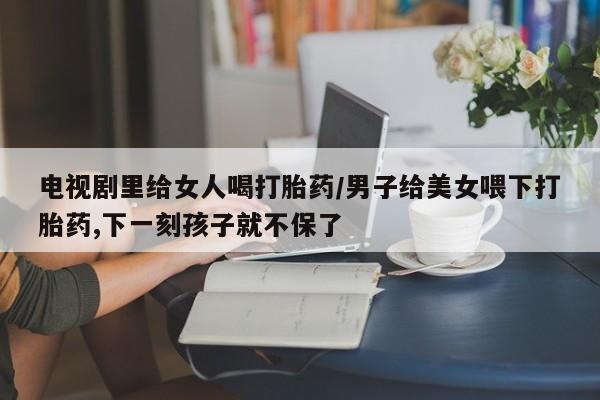 米非米索私人微信电视剧里给女人喝打胎药/男子给美女喂下打胎药,下一刻孩子就不保了