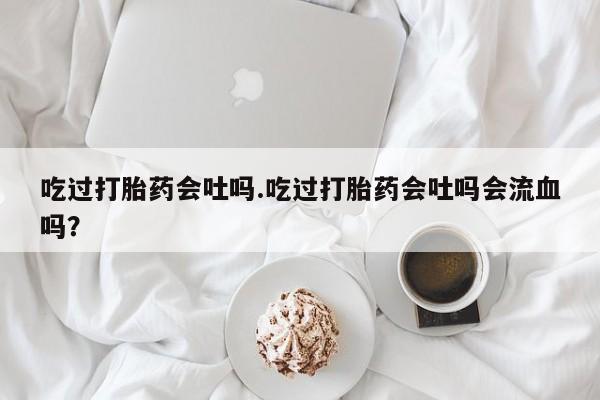 米非米索私人微信吃过打胎药会吐吗.吃过打胎药会吐吗会流血吗？