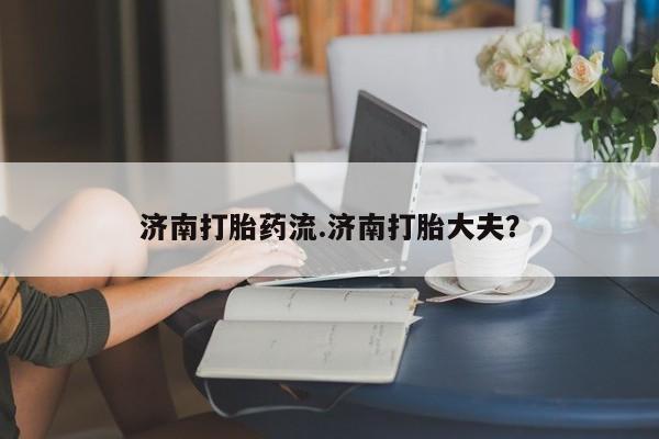 米非米索私人微信济南打胎药流.济南打胎大夫？