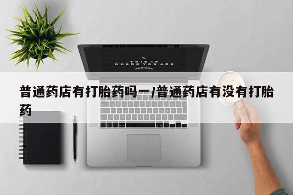 米非米索私人微信普通药店有打胎药吗一/普通药店有没有打胎药