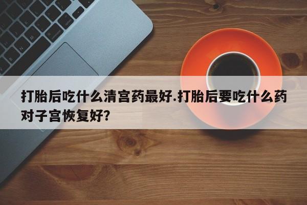 米非米索私人微信打胎后吃什么清宫药最好.打胎后要吃什么药对子宫恢复好？