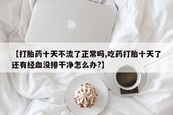 米非米索私人微信【打胎药十天不流了正常吗,吃药打胎十天了还有经血没排干净怎么办?】