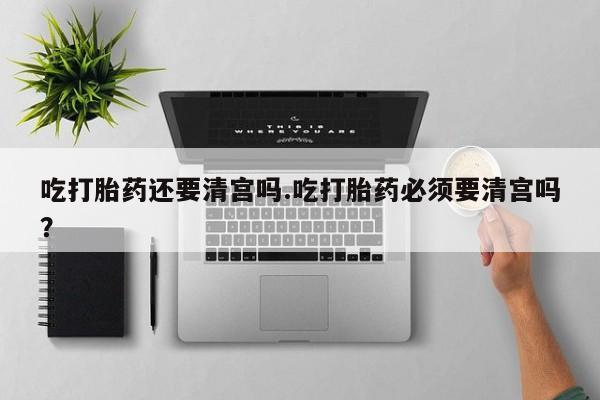 米非米索私人微信吃打胎药还要清宫吗.吃打胎药必须要清宫吗？