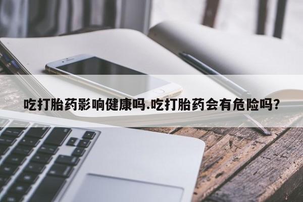 米非米索私人微信吃打胎药影响健康吗.吃打胎药会有危险吗？