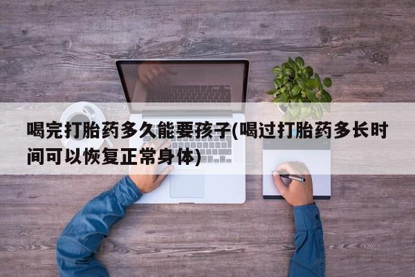 米非米索私人微信喝完打胎药多久能要孩子(喝过打胎药多长时间可以恢复正常身体)