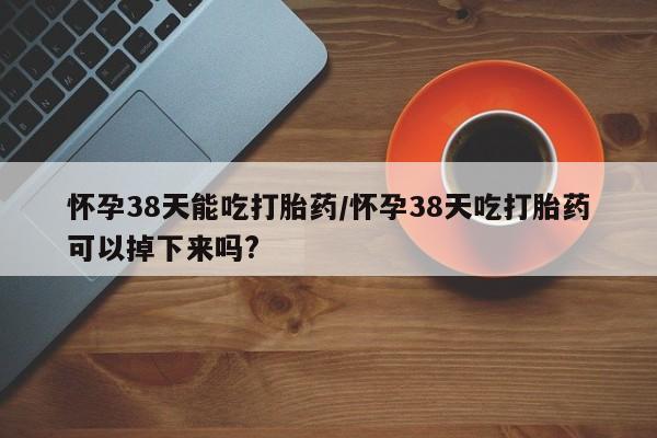 米非米索私人微信怀孕38天能吃打胎药/怀孕38天吃打胎药可以掉下来吗?