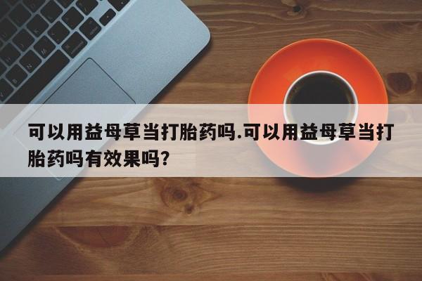 米非米索私人微信可以用益母草当打胎药吗.可以用益母草当打胎药吗有效果吗？