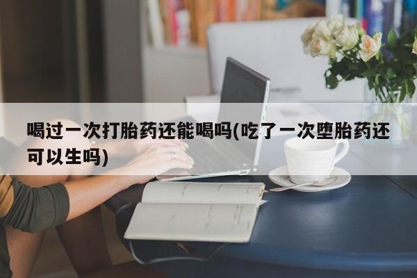 米非米索私人微信喝过一次打胎药还能喝吗(吃了一次堕胎药还可以生吗)