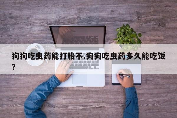 米非米索私人微信狗狗吃虫药能打胎不.狗狗吃虫药多久能吃饭？