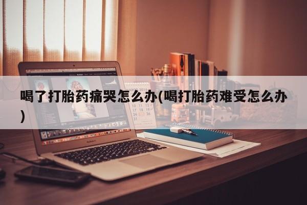 米非米索私人微信喝了打胎药痛哭怎么办(喝打胎药难受怎么办)