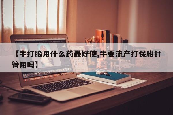 米非米索私人微信【牛打胎用什么药最好使,牛要流产打保胎针管用吗】