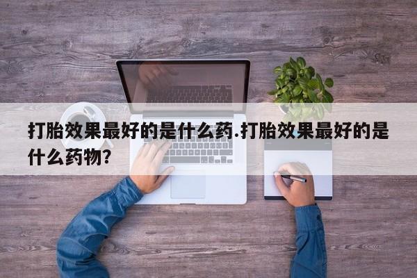 米非米索私人微信打胎效果最好的是什么药.打胎效果最好的是什么药物？