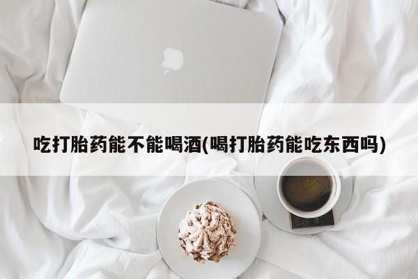 米非米索私人微信吃打胎药能不能喝酒(喝打胎药能吃东西吗)