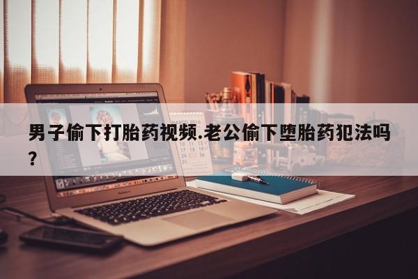 米非米索私人微信男子偷下打胎药视频.老公偷下堕胎药犯法吗？