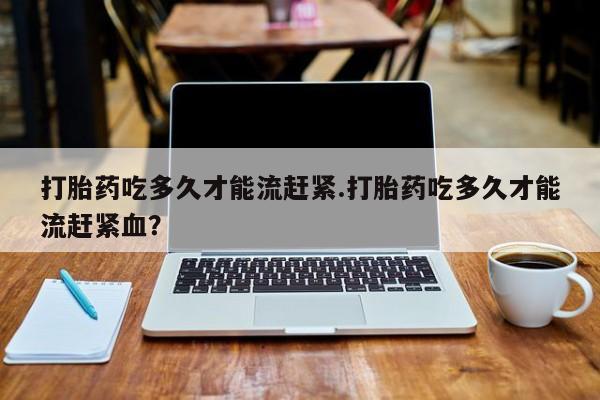 米非米索私人微信打胎药吃多久才能流赶紧.打胎药吃多久才能流赶紧血？