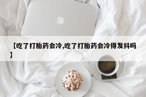 米非米索私人微信【吃了打胎药会冷,吃了打胎药会冷得发抖吗】