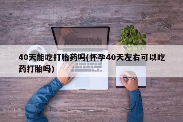 米非米索私人微信40天能吃打胎药吗(怀孕40天左右可以吃药打胎吗)