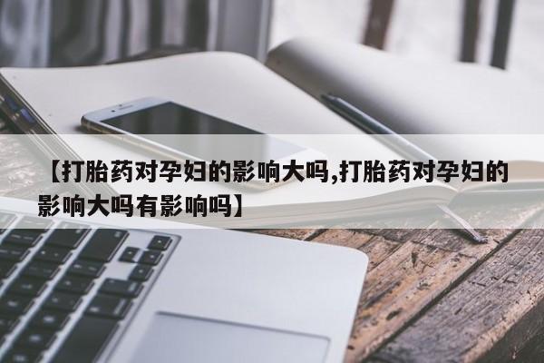 米非米索私人微信【打胎药对孕妇的影响大吗,打胎药对孕妇的影响大吗有影响吗】