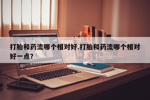 米非米索私人微信打胎和药流哪个相对好.打胎和药流哪个相对好一点？