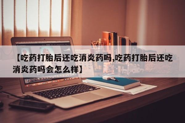 米非米索私人微信【吃药打胎后还吃消炎药吗,吃药打胎后还吃消炎药吗会怎么样】