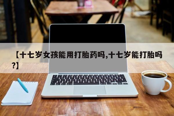 米非米索私人微信【十七岁女孩能用打胎药吗,十七岁能打胎吗?】