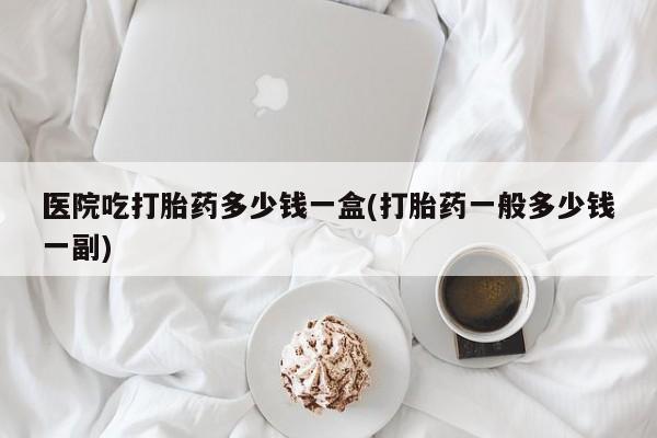 米非米索私人微信医院吃打胎药多少钱一盒(打胎药一般多少钱一副)