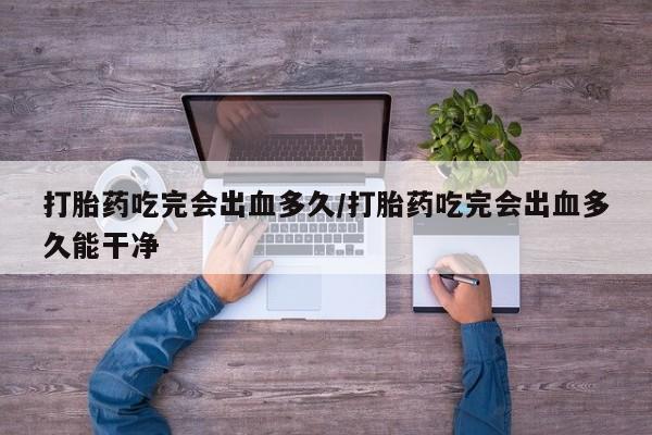 米非米索私人微信打胎药吃完会出血多久/打胎药吃完会出血多久能干净