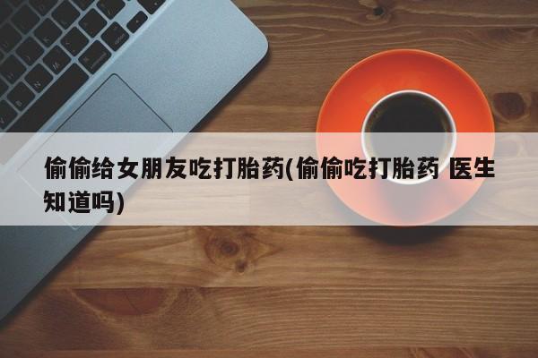 米非米索私人微信偷偷给女朋友吃打胎药(偷偷吃打胎药 医生知道吗)