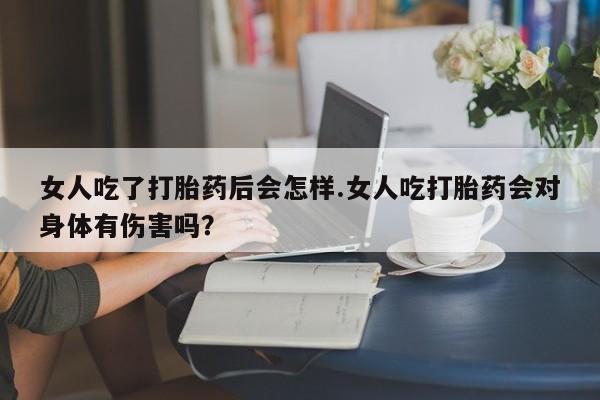 米非米索私人微信女人吃了打胎药后会怎样.女人吃打胎药会对身体有伤害吗？